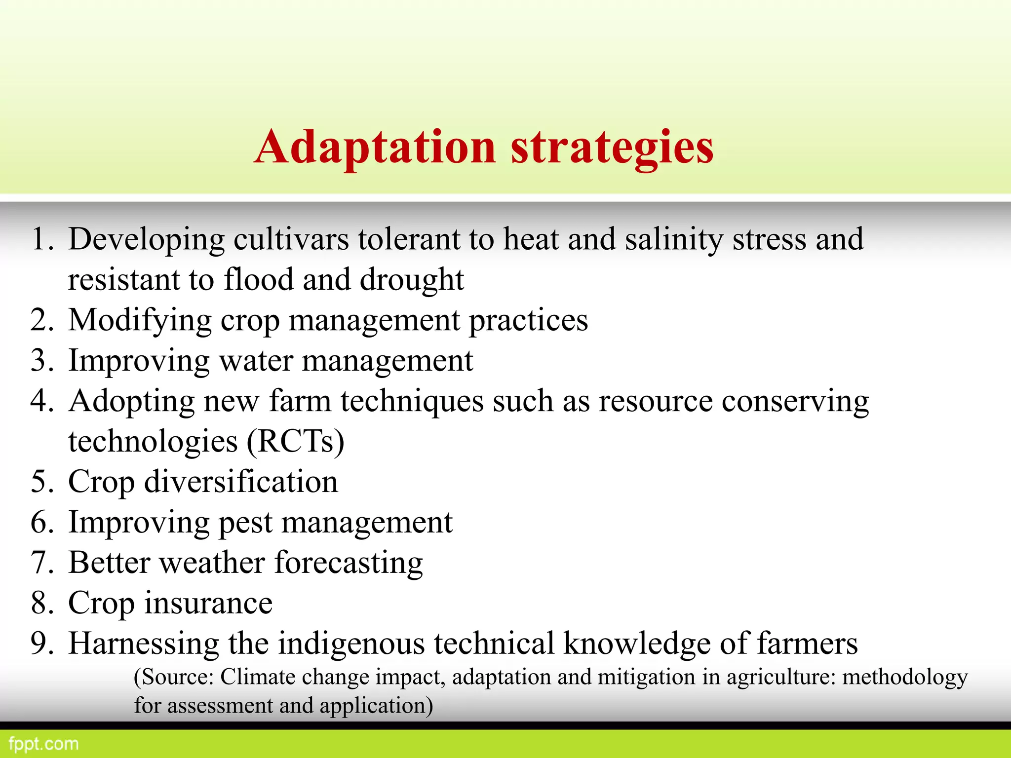 Adaptation strategies
1. Developing cultivars tolerant to heat and salinity stress and
resistant to flood and drought
2. Modifying crop management practices
3. Improving water management
4. Adopting new farm techniques such as resource conserving
technologies (RCTs)
5. Crop diversification
6. Improving pest management
7. Better weather forecasting
8. Crop insurance
9. Harnessing the indigenous technical knowledge of farmers
(Source: Climate change impact, adaptation and mitigation in agriculture: methodology
for assessment and application)
 