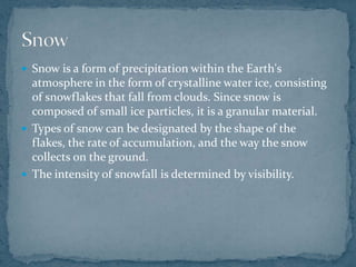  Snow is a form of precipitation within the Earth's
atmosphere in the form of crystalline water ice, consisting
of snowflakes that fall from clouds. Since snow is
composed of small ice particles, it is a granular material.
 Types of snow can be designated by the shape of the
flakes, the rate of accumulation, and the way the snow
collects on the ground.
 The intensity of snowfall is determined by visibility.
 