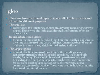  There are three traditional types of igloos, all of different sizes and
all used for different purposes.
 The smallest
 constructed as a temporary shelter, usually only used for one or two
nights. These were built and used during hunting trips, often on
open sea ice.
 Intermediate-sized igloos
 for semi-permanent, family dwelling. This was usually a single room
dwelling that housed one or two families. Often there were several
of these in a small area, which formed an Inuit village.
 The largest igloos
 normally built in groups of two. One of the buildings was a
temporary structure built for special occasions, the other built
nearby for living. These might have had up to five rooms and
housed up to 20 people. A large igloo might have been constructed
from several smaller igloos attached by their tunnels, giving
common access to the outside. These were used to hold community
feasts and traditional dances.
 
