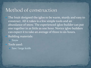  The Inuit designed the igloo to be warm, sturdy and easy to
construct. All it takes is a few simple tools and an
abundance of snow. The experienced igloo builder can put
one together in as little as one hour. Novice igloo builders
can expect it to take an average of three to six hours.
 Building materials:
 Snow
 Tools used:
 Saw/ large knife
 