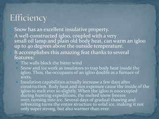  Snow has an excellent insulative property.
 A well-constructed igloo, coupled with a very
small oil lamp and plain old body heat, can warm an igloo
up to 40 degrees above the outside temperature.
 It accomplishes this amazing feat thanks to several
features:
 The walls block the bitter wind
 Snow and ice work as insulators to trap body heat inside the
igloo. Thus, the occupants of an igloo double as a furnace of
sorts.
 Insulation capabilities actually increase a few days after
construction. Body heat and sun exposure cause the inside of the
igloo to melt ever so slightly. When the igloo is unoccupied
during hunting expeditions, the melted snow freezes
over, turning into ice. Several days of gradual thawing and
refreezing turns the entire structure to solid ice, making it not
only super strong, but also warmer than ever.
 