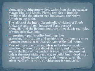  Vernacular architecture widely varies from the spectacular
Mayan Tikal and Machu Picchu temples to humble
dwellings like the African tree-houses and the Native
American log cabin.
 The igloos of the Inuit (Greenland), rondavels of South
Africa, tin-and-thatch houses of Togo, yurts of
Mongolia, and the Bedouin tents are other classic examples
of vernacular dwellings.
 Interestingly, public utility buildings like
granaries, fortifications and religious institutions are more
frequent vernacular structures than residential homes.
 Most of these practices and ideas make the vernacular
seem exclusive to the realm of the exotic and the distant.
Yet, in the light of the truth, this type of architecture not
only is the most widespread way to build, but indeed most
of us were likely raised in vernacular homes, given that
atleast 90% of the world’s architecture is vernacular.
 