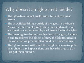  The igloo does, in fact, melt inside, but not to a great
extent.
 The snowflakes falling outside of the igloo, in the harsh
Alaskan winter, quickly melt when they land on its roof,
and provide a replacement layer of insulation for the igloo.
 The ongoing freezing and re-freezing of the igloo, hardens
it and transforms the blocks of snow the Eskimos used in
the construction process into a solid, icy, domed refuge.
 The igloo can now withstand the weight of a massive polar
bear, should one happen along and have the urge to play
"king of the mountain."
 