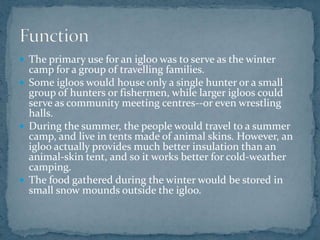  The primary use for an igloo was to serve as the winter
camp for a group of travelling families.
 Some igloos would house only a single hunter or a small
group of hunters or fishermen, while larger igloos could
serve as community meeting centres--or even wrestling
halls.
 During the summer, the people would travel to a summer
camp, and live in tents made of animal skins. However, an
igloo actually provides much better insulation than an
animal-skin tent, and so it works better for cold-weather
camping.
 The food gathered during the winter would be stored in
small snow mounds outside the igloo.
 
