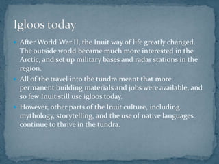  After World War II, the Inuit way of life greatly changed.
The outside world became much more interested in the
Arctic, and set up military bases and radar stations in the
region.
 All of the travel into the tundra meant that more
permanent building materials and jobs were available, and
so few Inuit still use igloos today.
 However, other parts of the Inuit culture, including
mythology, storytelling, and the use of native languages
continue to thrive in the tundra.
 