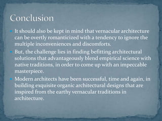  It should also be kept in mind that vernacular architecture
can be overtly romanticized with a tendency to ignore the
multiple inconveniences and discomforts.
 But, the challenge lies in finding befitting architectural
solutions that advantageously blend empirical science with
native traditions, in order to come up with an impeccable
masterpiece.
 Modern architects have been successful, time and again, in
building exquisite organic architectural designs that are
inspired from the earthy vernacular traditions in
architecture.
 