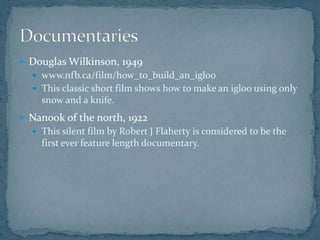  Douglas Wilkinson, 1949
 www.nfb.ca/film/how_to_build_an_igloo
 This classic short film shows how to make an igloo using only
snow and a knife.
 Nanook of the north, 1922
 This silent film by Robert J Flaherty is considered to be the
first ever feature length documentary.
 