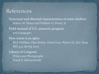  Structural and thermal characteristics of snow shelters
 Robert W. Elmer and William O. Pruitt, Jr.
• Field manual of U.S. antarctic program
 www.usap.gov
 How warm is an igloo
 Rich Holihan, Dan Keeley, Daniel Lee, Powen Tu, Eric Yang
 BEE 453 Spring 2003
 Library of Congress
 Prints and Photographs
 Frank E. Kleinschmidt
 
