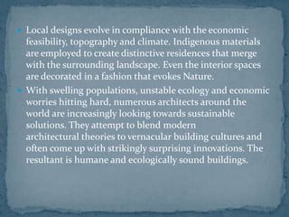  Local designs evolve in compliance with the economic
feasibility, topography and climate. Indigenous materials
are employed to create distinctive residences that merge
with the surrounding landscape. Even the interior spaces
are decorated in a fashion that evokes Nature.
 With swelling populations, unstable ecology and economic
worries hitting hard, numerous architects around the
world are increasingly looking towards sustainable
solutions. They attempt to blend modern
architectural theories to vernacular building cultures and
often come up with strikingly surprising innovations. The
resultant is humane and ecologically sound buildings.
 