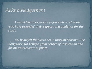 I would like to express my gratitude to all those
who have extended their support and guidance for the
study.
My heartfelt thanks to Mr. Ashutosh Sharma, IISc
Bangalore, for being a great source of inspiration and
for his enthusiastic support.
 