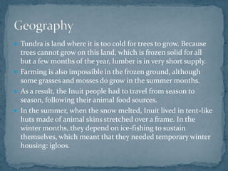  Tundra is land where it is too cold for trees to grow. Because
trees cannot grow on this land, which is frozen solid for all
but a few months of the year, lumber is in very short supply.
 Farming is also impossible in the frozen ground, although
some grasses and mosses do grow in the summer months.
 As a result, the Inuit people had to travel from season to
season, following their animal food sources.
 In the summer, when the snow melted, Inuit lived in tent-like
huts made of animal skins stretched over a frame. In the
winter months, they depend on ice-fishing to sustain
themselves, which meant that they needed temporary winter
housing: igloos.
 