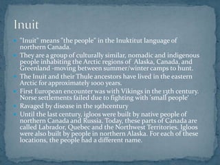  "Inuit" means "the people" in the Inuktitut language of
northern Canada.
 They are a group of culturally similar, nomadic and indigenous
people inhabiting the Arctic regions of Alaska, Canada, and
Greenland -moving between summer/winter camps to hunt.
 The Inuit and their Thule ancestors have lived in the eastern
Arctic for approximately 1000 years.
 First European encounter was with Vikings in the 13th century.
Norse settlements failed due to fighting with 'small people‘
 Ravaged by disease in the 19thcentury
 Until the last century, igloos were built by native people of
northern Canada and Russia. Today, these parts of Canada are
called Labrador, Quebec and the Northwest Territories. Igloos
were also built by people in northern Alaska. For each of these
locations, the people had a different name.
 