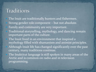  The Inuit are traditionally hunters and fishermen.
 Strong gender role component – but not absolute.
 Family and community are very important.
 Traditional storytelling, mythology, and dancing remain
important parts of the culture.
 The Inuit lived in an environment that inspired a
mythology filled with shamanism and animist principles.
 Although Inuit life has changed significantly over the past
century, many traditions continue.
 The Inuktitut language is still spoken in many areas of the
Arctic and is common on radio and in television
programming.
 