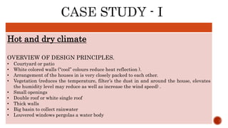 Hot and dry climate
OVERVIEW OF DESIGN PRINCIPLES.
• Courtyard or patio
• White colored walls (“cool” colours reduce heat reflection ).
• Arrangement of the houses in is very closely packed to each other.
• Vegetation (reduces the temperature, filter’s the dust in and around the house, elevates
the humidity level may reduce as well as increase the wind speed) .
• Small openings
• Double roof or white single roof
• Thick walls
• Big basin to collect rainwater
• Louvered windows pergolas a water body
 