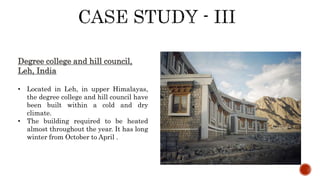 Degree college and hill council,
Leh, India
• Located in Leh, in upper Himalayas,
the degree college and hill council have
been built within a cold and dry
climate.
• The building required to be heated
almost throughout the year. It has long
winter from October to April .
 