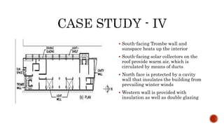  South-facing Trombe wall and
sunspace heats up the interior
 South-facing solar collectors on the
roof provide warm air, which is
circulated by means of ducts
 North face is protected by a cavity
wall that insulates the building from
prevailing winter winds
 Western wall is provided with
insulation as well as double glazing
 