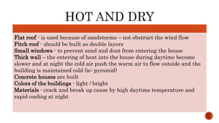 Flat roof - is used because of sandstorms – not obstruct the wind flow
Pitch roof - should be built as double layers
Small windows - to prevent sand and dust from entering the house
Thick wall – the entering of heat into the house during daytime become
slower and at night the cold air push the warm air to flow outside and the
building is maintained cold (ie: pyramid)
Concrete houses are built
Colors of the buildings - light / bright
Materials - crack and break up cause by high daytime temperature and
rapid cooling at night
 