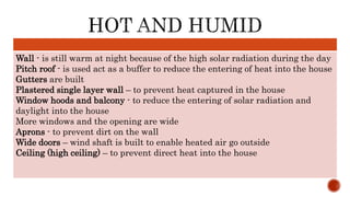 Wall - is still warm at night because of the high solar radiation during the day
Pitch roof - is used act as a buffer to reduce the entering of heat into the house
Gutters are built
Plastered single layer wall – to prevent heat captured in the house
Window hoods and balcony - to reduce the entering of solar radiation and
daylight into the house
More windows and the opening are wide
Aprons - to prevent dirt on the wall
Wide doors – wind shaft is built to enable heated air go outside
Ceiling (high ceiling) – to prevent direct heat into the house
 
