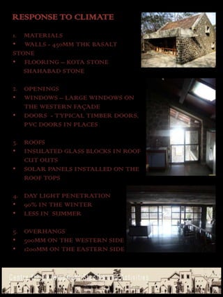RESPONSE TO CLIMATE
1. MATERIALS
• WALLS - 450MM THK BASALT
STONE
• FLOORING – KOTA STONE
   SHAHABAD STONE

2. OPENINGS
• WINDOWS – LARGE WINDOWS ON
   THE WESTERN FAÇADE
• DOORS - TYPICAL TIMBER DOORS,
   PVC DOORS IN PLACES

3. ROOFS
• INSULATED GLASS BLOCKS IN ROOF
   CUT OUTS
• SOLAR PANELS INSTALLED ON THE
   ROOF TOPS

4. DAY LIGHT PENETRATION
• 90% IN THE WINTER
• LESS IN SUMMER

5. OVERHANGS
• 500MM ON THE WESTERN SIDE
• 1200MM ON THE EASTERN SIDE
 