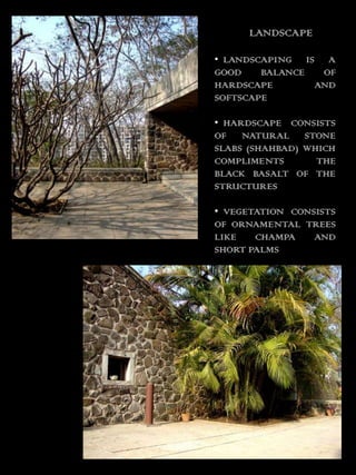 LANDSCAPE

• LANDSCAPING IS A
GOOD    BALANCE  OF
HARDSCAPE       AND
SOFTSCAPE

• HARDSCAPE CONSISTS
OF NATURAL STONE
SLABS (SHAHBAD) WHICH
COMPLIMENTS       THE
BLACK BASALT OF THE
STRUCTURES

• VEGETATION CONSISTS
OF ORNAMENTAL TREES
LIKE   CHAMPA    AND
SHORT PALMS
 