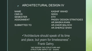 z
NAME
CMS ID
SEMESTER
ASSIGNMENT
SUBMITTED TO
KASHIF WAHID
50533
6TH
PASSIV DESIGN STRATIGIES
AR.MASKA KHAN
AR.ZAKIR BALOCH
AR.SHEROZ SHAH
•“Architecture should speak of its time
and place, but yearn for timelessness” -
Frank Gehry.
ARCHITECTURAL DESIGN IV
“WE DESIGN THE STRUCTURE AND
STRUCTURE DEPICT US.“ (Kashif)
 