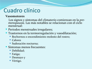 Cuadro clínico Vasomotores  Los signos y síntomas del climaterio comienzan en la  pre-menopausia . Las más notables se relacionan con el ciclo menstrual: Periodos menstruales irregulares;  Trastornos en la termorregulación y vasodilatación;  Bochornos o encendimiento molesto del rostro;  Calores  Sudoración nocturna;  Síntomas menos frecuentes:  Debilidad;  Fatiga;  Desmayo y  Vértigo.  