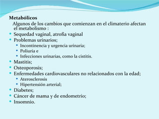 Metabólicos  Algunos de los cambios que comienzan en el climaterio afectan el metabolismo : Sequedad vaginal, atrofia vaginal Problemas urinarios;  Incontinencia y urgencia urinaria;  Poliuria e  Infecciones urinarias, como la cistitis.  Mastitis;  Osteoporosis;  Enfermedades cardiovasculares no relacionados con la edad;  Aterosclerosis  Hipertensión arterial;  Diabetes;  Cáncer de mama y de endometrio;  Insomnio.  
