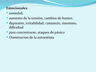 Emocionales : ansiedad, aumento de la tensión, cambios de humor,  depresión, irritabilidad, cansancio, insomnio, dificultad para concentrarse, ataques de pánico Disminucion de la autoestima 