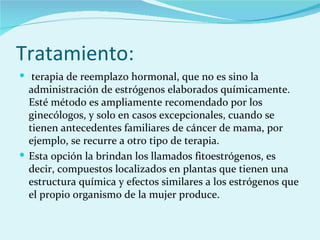 Tratamiento: terapia de reemplazo hormonal, que no es sino la administración de estrógenos elaborados químicamente. Esté método es ampliamente recomendado por los ginecólogos, y solo en casos excepcionales, cuando se tienen antecedentes familiares de cáncer de mama, por ejemplo, se recurre a otro tipo de terapia.  Esta opción la brindan los llamados fitoestrógenos, es decir, compuestos localizados en plantas que tienen una estructura química y efectos similares a los estrógenos que el propio organismo de la mujer produce. 