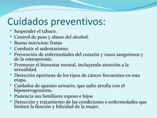 Cuidados preventivos: Suspender el tabaco.  Control de peso y abuso del alcohol.  Buena nutricion: frutas  Combatir el sedentarismo.  Prevención de enfermedades del corazón y vasos sanguíneos y de la osteoporosis.  Promover el bienestar mental, incluyendo atención a la sexualidad.  Detección oportuna de los tipos de cáncer frecuentes en esta etapa.  Cuidados de aparato urinario, que sufre atrofia con el hipoestrogenismo.  Pasiencia sus familiares esposo e hijos Detección y tratamiento de las condiciones o enfermedades que limiten la función y felicidad de la mujer.  