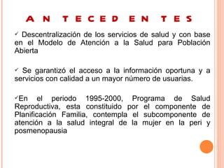 A N T E C E D E N T E S
 Descentralización de los servicios de salud y con base
en el Modelo de Atención a la Salud para Población
Abierta

 Se garantizó el acceso a la información oportuna y a
servicios con calidad a un mayor número de usuarias.

En     el periodo 1995-2000, Programa de Salud
Reproductiva, esta constituido por el componente de
Planificación Familia, contempla el subcomponente de
atención a la salud integral de la mujer en la peri y
posmenopausia
 