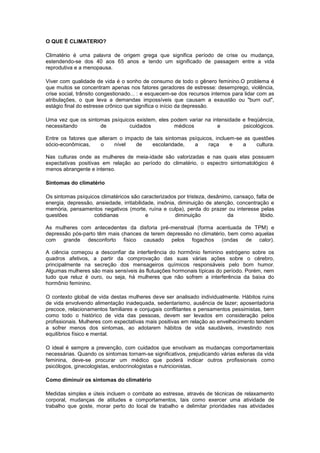 O QUE É CLIMATERIO?

Climatério é uma palavra de origem grega que significa período de crise ou mudança,
estendendo-se dos 40 aos 65 anos e tendo um significado de passagem entre a vida
reprodutiva e a menopausa.

Viver com qualidade de vida é o sonho de consumo de todo o gênero feminino.O problema é
que muitos se concentram apenas nos fatores geradores de estresse: desemprego, violência,
crise social, trânsito congestionado... : e esquecem-se dos recursos internos para lidar com as
atribulações, o que leva a demandas impossíveis que causam a exaustão ou "burn out",
estágio final do estresse crônico que significa o início da depressão.

Uma vez que os sintomas psíquicos existem, eles podem variar na intensidade e freqüência,
necessitando        de         cuidados          médicos          e         psicológicos.

Entre os fatores que alteram o impacto de tais sintomas psíquicos, incluem-se as questões
sócio-econômicas,    o     nível   de    escolaridade,    a     raça     e   a    cultura.

Nas culturas onde as mulheres de meia-idade são valorizadas e nas quais elas possuem
expectativas positivas em relação ao período do climatério, o espectro sintomatológico é
menos abrangente e intenso.

Sintomas do climatério

Os sintomas psíquicos climatéricos são caracterizados por tristeza, desânimo, cansaço, falta de
energia, depressão, ansiedade, irritabilidade, insônia, diminuição de atenção, concentração e
memória, pensamentos negativos (morte, ruína e culpa), perda do prazer ou interesse pelas
questões           cotidianas             e            diminuição          da            libido.

As mulheres com antecedentes da disforia pré-menstrual (forma acentuada de TPM) e
depressão pós-parto têm mais chances de terem depressão no climatério, bem como aquelas
com grande desconforto físico causado pelos fogachos (ondas de calor).

A ciência começou a desconfiar da interferência do hormônio feminino estrógeno sobre os
quadros afetivos, a partir da comprovação das suas várias ações sobre o cérebro,
principalmente na secreção dos mensageiros químicos responsáveis pelo bom humor.
Algumas mulheres são mais sensíveis às flutuações hormonais típicas do período. Porém, nem
tudo que reluz é ouro, ou seja, há mulheres que não sofrem a interferência da baixa do
hormônio feminino.

O contexto global de vida destas mulheres deve ser analisado individualmente. Hábitos ruins
de vida envolvendo alimentação inadequada, sedentarismo, ausência de lazer; aposentadoria
precoce, relacionamentos familiares e conjugais conflitantes e pensamentos pessimistas, bem
como todo o histórico de vida das pessoas, devem ser levados em consideração pelos
profissionais. Mulheres com expectativas mais positivas em relação ao envelhecimento tendem
a sofrer menos dos sintomas, ao adotarem hábitos de vida saudáveis, investindo nos
equilíbrios físico e mental.

O ideal é sempre a prevenção, com cuidados que envolvam as mudanças comportamentais
necessárias. Quando os sintomas tornam-se significativos, prejudicando várias esferas da vida
feminina, deve-se procurar um médico que poderá indicar outros profissionais como
psicólogos, ginecologistas, endocrinologistas e nutricionistas.

Como diminuir os sintomas do climatério

Medidas simples e úteis incluem o combate ao estresse, através de técnicas de relaxamento
corporal, mudanças de atitudes e comportamentos, tais como exercer uma atividade de
trabalho que goste, morar perto do local de trabalho e delimitar prioridades nas atividades
 