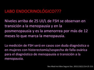 LABO ENDOCRINOLÓGICO???
Niveles arriba de 25 UI/L de FSH se observan en
transición a la menopausia y en la
posmenopausia y es la amenorrea por más de 12
meses lo que marca la menopausia.
La medición de FSH será en casos con duda diagnóstica o
en mujeres con histerectomía/sospecha de falla ovárica
para el diagnóstico de menopausia o transición a la
menopausia.
Rev Med Inst Mex Seguro Soc. 2015;53(2):214-25 215
 