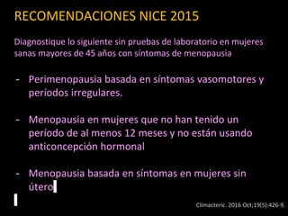RECOMENDACIONES NICE 2015
Diagnostique lo siguiente sin pruebas de laboratorio en mujeres
sanas mayores de 45 años con síntomas de menopausia
- Perimenopausia basada en síntomas vasomotores y
períodos irregulares.
- Menopausia en mujeres que no han tenido un
período de al menos 12 meses y no están usando
anticoncepción hormonal
- Menopausia basada en síntomas en mujeres sin
útero
Climacteric. 2016 Oct;19(5):426-9.
 