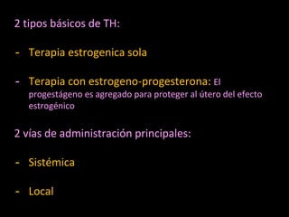 2 tipos básicos de TH:
- Terapia estrogenica sola
- Terapia con estrogeno-progesterona: El
progestágeno es agregado para proteger al útero del efecto
estrogénico
2 vías de administración principales:
- Sistémica
- Local
 