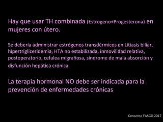 Hay que usar TH combinada (Estrogeno+Progesterona) en
mujeres con útero.
Se debería administrar estrógenos transdérmicos en Litiasis biliar,
hipertrigliceridemia, HTA no estabilizada, inmovilidad relativa,
postoperatorio, cefalea migrañosa, síndrome de mala absorción y
disfunción hepática crónica.
La terapia hormonal NO debe ser indicada para la
prevención de enfermedades crónicas
Consenso FASGO 2017
 