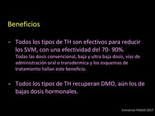 Beneficios
- Todos los tipos de TH son efectivos para reducir
los SVM, con una efectividad del 70- 90%.
Todas las dosis convencional, baja y ultra baja dosis, vías de
administración oral o transdermica y los esquemas de
tratamiento hallan este beneficio.
- Todos los tipos de TH recuperan DMO, aún los de
bajas dosis hormonales.
Consenso FASGO 2017
 