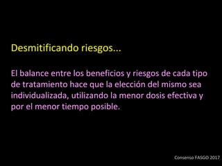 Desmitificando riesgos...
El balance entre los beneficios y riesgos de cada tipo
de tratamiento hace que la elección del mismo sea
individualizada, utilizando la menor dosis efectiva y
por el menor tiempo posible.
Consenso FASGO 2017
 