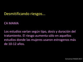 Desmitificando riesgos...
CA MAMA
Los estudios varían según tipo, dosis y duración del
tratamiento. El riesgo aumenta sólo en aquellos
estudios donde las mujeres usaron estrogenos más
de 10-12 años.
Consenso FASGO 2017
 