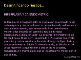 Desmitificando riesgos...
HIPERPLASIA Y CA ENDOMETRIO
La terapia con estrógenos solos se asocia a un aumento de riesgo
de hiperplasia y cáncer endometrial dependiente de la duración y
dosis del tratamiento, este aumento de R persiste durante
muchos años después del cese de la terapia. Estudios
observacionales hallaron un RR 2.3 de cáncer de endometrio en
TH con E solos. El uso de TH combinada E+P se asocia con efecto
protector y reduce considerablemente el riesgo de hiperplasia y
cáncer endometrial. El R de Ca de endometrio, en 10 años es 10
veces mayor en las que reciben E que en las no usuarias,
reduciéndose el mismo en las que se les agrega P al menos por 14
días al mes.
Consenso FASGO 2017
 