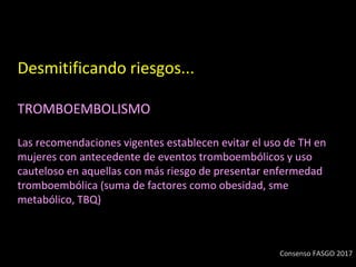 Desmitificando riesgos...
TROMBOEMBOLISMO
Las recomendaciones vigentes establecen evitar el uso de TH en
mujeres con antecedente de eventos tromboembólicos y uso
cauteloso en aquellas con más riesgo de presentar enfermedad
tromboembólica (suma de factores como obesidad, sme
metabólico, TBQ)
Consenso FASGO 2017
 