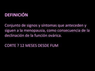 DEFINICIÓN
Conjunto de signos y síntomas que anteceden y
siguen a la menopausia, como consecuencia de la
declinación de la función ovárica.
CORTE ? 12 MESES DESDE FUM
 