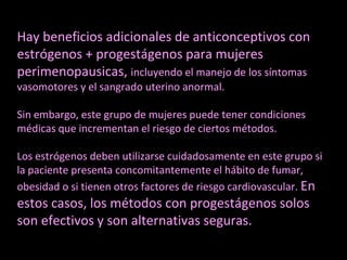 Hay beneficios adicionales de anticonceptivos con
estrógenos + progestágenos para mujeres
perimenopausicas, incluyendo el manejo de los síntomas
vasomotores y el sangrado uterino anormal.
Sin embargo, este grupo de mujeres puede tener condiciones
médicas que incrementan el riesgo de ciertos métodos.
Los estrógenos deben utilizarse cuidadosamente en este grupo si
la paciente presenta concomitantemente el hábito de fumar,
obesidad o si tienen otros factores de riesgo cardiovascular. En
estos casos, los métodos con progestágenos solos
son efectivos y son alternativas seguras.
 