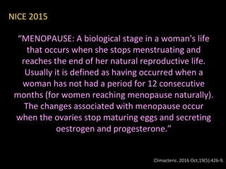 “MENOPAUSE: A biological stage in a woman's life
that occurs when she stops menstruating and
reaches the end of her natural reproductive life.
Usually it is defined as having occurred when a
woman has not had a period for 12 consecutive
months (for women reaching menopause naturally).
The changes associated with menopause occur
when the ovaries stop maturing eggs and secreting
oestrogen and progesterone.”
Climacteric. 2016 Oct;19(5):426-9.
NICE 2015
 