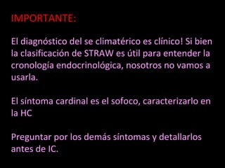IMPORTANTE:
El diagnóstico del se climatérico es clínico! Si bien
la clasificación de STRAW es útil para entender la
cronología endocrinológica, nosotros no vamos a
usarla.
El síntoma cardinal es el sofoco, caracterizarlo en
la HC
Preguntar por los demás síntomas y detallarlos
antes de IC.
 