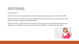 SINTOMAS
LOS SOFOCOS:
Síntomas mas comunes durante la transición menopaúsica que ocurren en hasta el 80%.
Suelen comenzar cuando la sensación repentina de calor se centra en la parte superior del
pecho y la cara y se generaliza rápidamente
Dura entre dos y cuatro minutos a menudo se asocia con una transpiración profunda y en
ocasiones, con palpitaciones, y se acompaña de escalofríos, sensación de ansiedad.
 