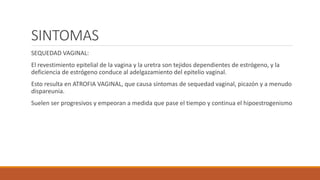 SINTOMAS
SEQUEDAD VAGINAL:
El revestimiento epitelial de la vagina y la uretra son tejidos dependientes de estrógeno, y la
deficiencia de estrógeno conduce al adelgazamiento del epitelio vaginal.
Esto resulta en ATROFIA VAGINAL, que causa síntomas de sequedad vaginal, picazón y a menudo
dispareunia.
Suelen ser progresivos y empeoran a medida que pase el tiempo y continua el hipoestrogenismo
 
