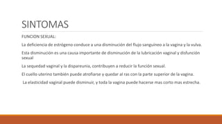 SINTOMAS
FUNCION SEXUAL:
La deficiencia de estrógeno conduce a una disminución del flujo sanguíneo a la vagina y la vulva.
Esta disminución es una causa importante de disminución de la lubricación vaginal y disfunción
sexual
La sequedad vaginal y la dispareunia, contribuyen a reducir la función sexual.
El cuello uterino también puede atrofiarse y quedar al ras con la parte superior de la vagina.
La elasticidad vaginal puede disminuir, y toda la vagina puede hacerse mas corto mas estrecha.
 