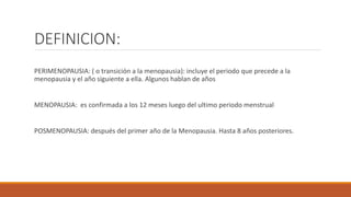 DEFINICION:
PERIMENOPAUSIA: ( o transición a la menopausia): incluye el periodo que precede a la
menopausia y el año siguiente a ella. Algunos hablan de años
MENOPAUSIA: es confirmada a los 12 meses luego del ultimo periodo menstrual
POSMENOPAUSIA: después del primer año de la Menopausia. Hasta 8 años posteriores.
 