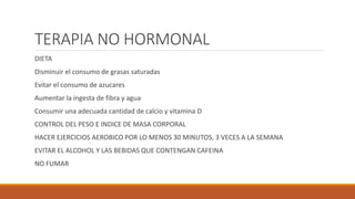TERAPIA NO HORMONAL
DIETA
Disminuir el consumo de grasas saturadas
Evitar el consumo de azucares
Aumentar la ingesta de fibra y agua
Consumir una adecuada cantidad de calcio y vitamina D
CONTROL DEL PESO E INDICE DE MASA CORPORAL
HACER EJERCICIOS AEROBICO POR LO MENOS 30 MINUTOS, 3 VECES A LA SEMANA
EVITAR EL ALCOHOL Y LAS BEBIDAS QUE CONTENGAN CAFEINA
NO FUMAR
 